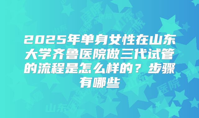 2025年单身女性在山东大学齐鲁医院做三代试管的流程是怎么样的？步骤有哪些