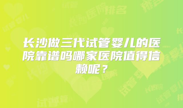 长沙做三代试管婴儿的医院靠谱吗哪家医院值得信赖呢？