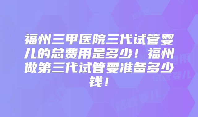 福州三甲医院三代试管婴儿的总费用是多少！福州做第三代试管要准备多少钱！