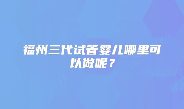 福州三代试管婴儿哪里可以做呢?