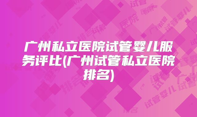 广州私立医院试管婴儿服务评比(广州试管私立医院排名)