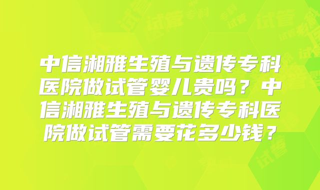 中信湘雅生殖与遗传专科医院做试管婴儿贵吗？中信湘雅生殖与遗传专科医院做试管需要花多少钱？