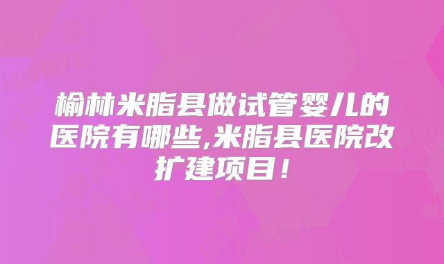 榆林米脂县做试管婴儿的医院有哪些,米脂县医院改扩建项目!