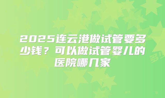 2025连云港做试管要多少钱？可以做试管婴儿的医院哪几家