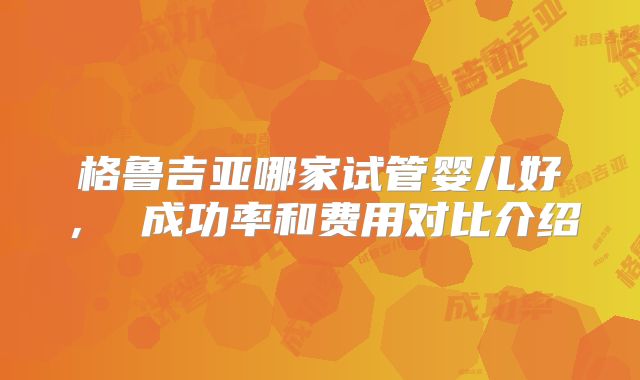 格鲁吉亚哪家试管婴儿好， 成功率和费用对比介绍