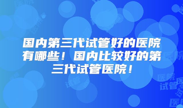 国内第三代试管好的医院有哪些！国内比较好的第三代试管医院！