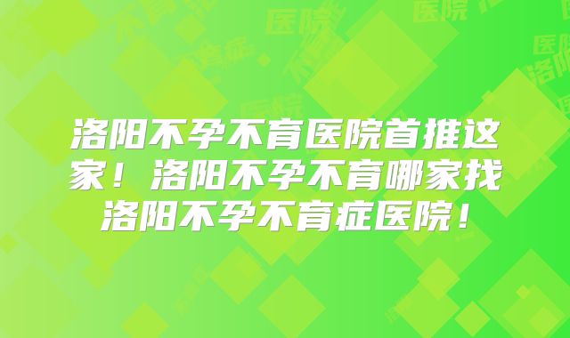 洛阳不孕不育医院首推这家!洛阳不孕不育哪家找洛阳不孕不育症医院!