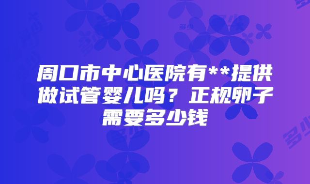 周口市中心医院有**提供做试管婴儿吗?正规卵子需要多少钱