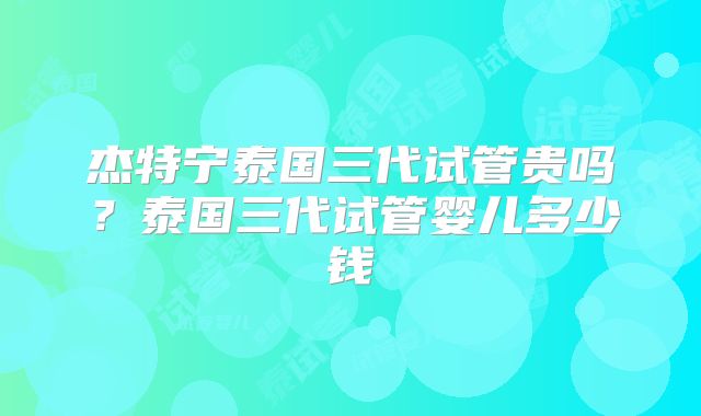 杰特宁泰国三代试管贵吗？泰国三代试管婴儿多少钱