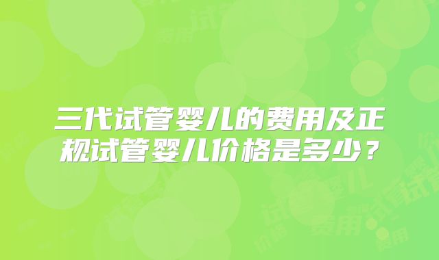 三代试管婴儿的费用及正规试管婴儿价格是多少？