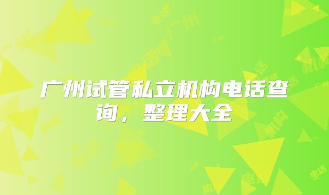 广州试管私立机构电话查询，整理大全