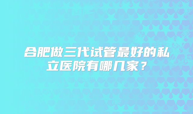 合肥做三代试管最好的私立医院有哪几家?