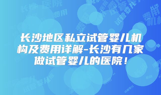 长沙地区私立试管婴儿机构及费用详解-长沙有几家做试管婴儿的医院!