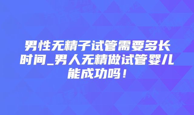 男性无精子试管需要多长时间_男人无精做试管婴儿能成功吗！