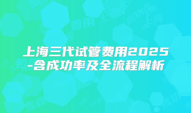 上海三代试管费用2025-含成功率及全流程解析