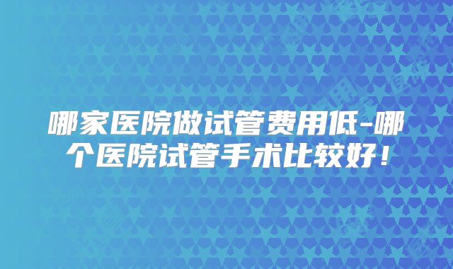 哪家医院做试管费用低-哪个医院试管手术比较好！