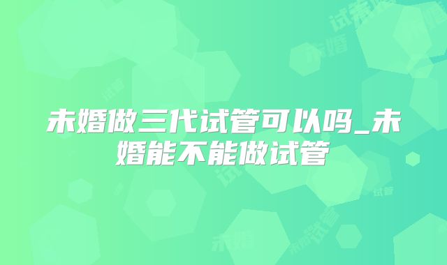 未婚做三代试管可以吗_未婚能不能做试管