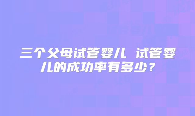 三个父母试管婴儿 试管婴儿的成功率有多少？