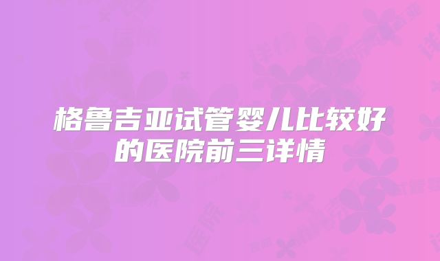 格鲁吉亚试管婴儿比较好的医院前三详情