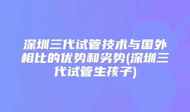 深圳三代试管技术与国外相比的优势和劣势(深圳三代试管生孩子)
