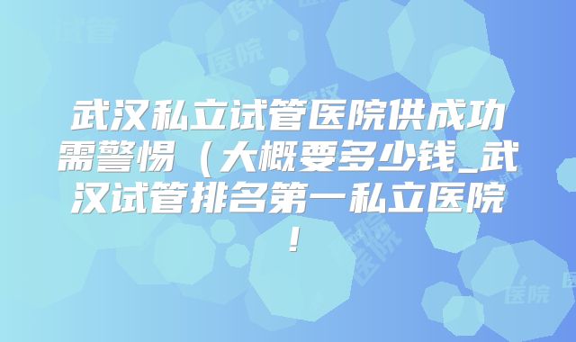 武汉私立试管医院供成功需警惕（大概要多少钱_武汉试管排名第一私立医院！
