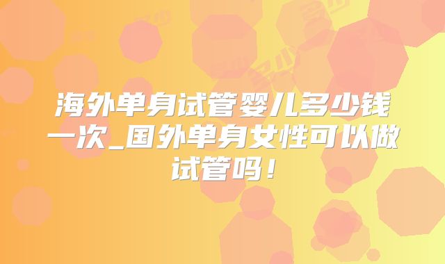 海外单身试管婴儿多少钱一次_国外单身女性可以做试管吗！