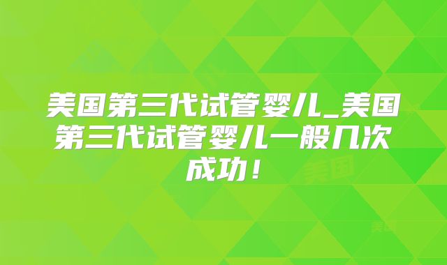 美国第三代试管婴儿_美国第三代试管婴儿一般几次成功！
