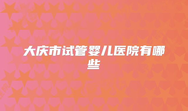 大庆市试管婴儿医院有哪些