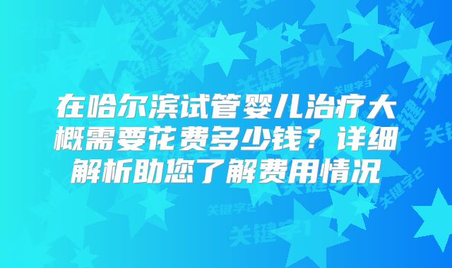在哈尔滨试管婴儿治疗大概需要花费多少钱？详细解析助您了解费用情况