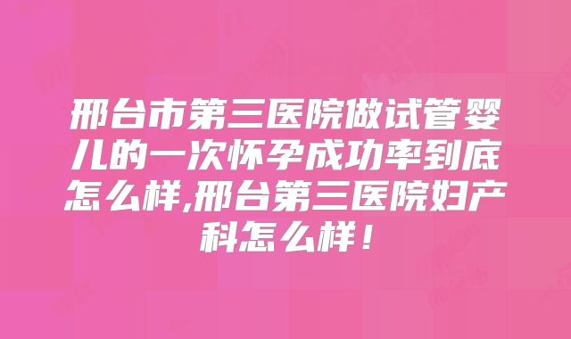 邢台市第三医院做试管婴儿的一次怀孕成功率到底怎么样,邢台第三医院妇产科怎么样！