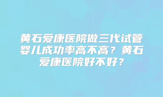 黄石爱康医院做三代试管婴儿成功率高不高？黄石爱康医院好不好？