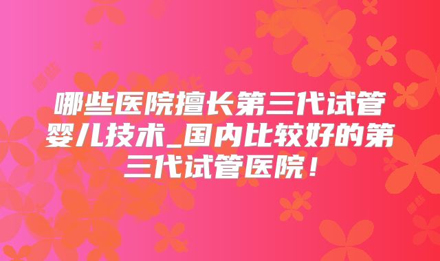 哪些医院擅长第三代试管婴儿技术_国内比较好的第三代试管医院!