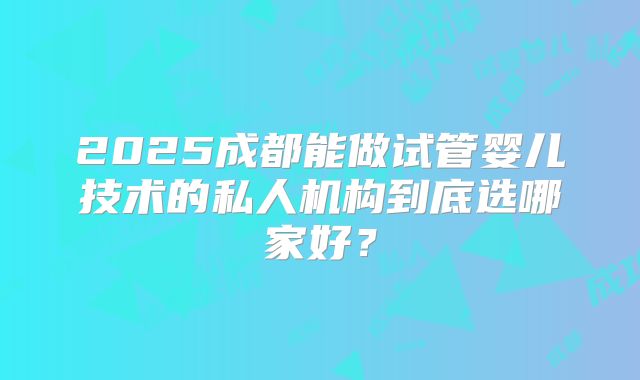 2025成都能做试管婴儿技术的私人机构到底选哪家好？