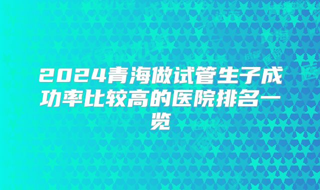 2024青海做试管生子成功率比较高的医院排名一览