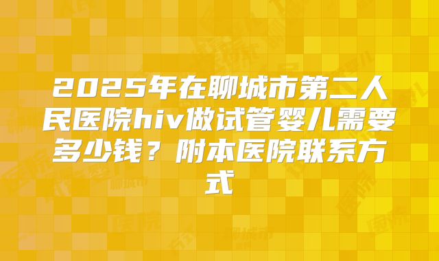 2025年在聊城市第二人民医院hiv做试管婴儿需要多少钱？附本医院联系方式