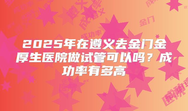 2025年在遵义去金门金厚生医院做试管可以吗？成功率有多高