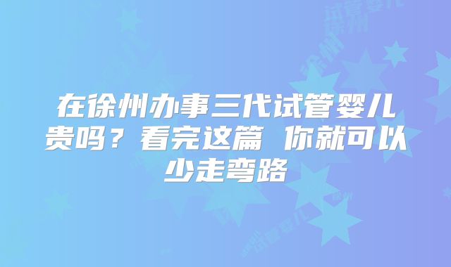 在徐州办事三代试管婴儿贵吗？看完这篇 你就可以少走弯路
