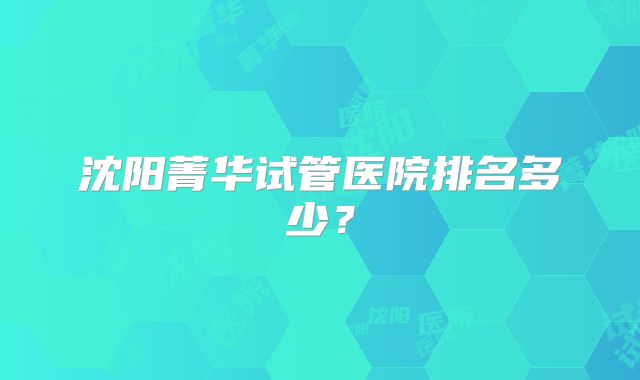沈阳菁华试管医院排名多少？