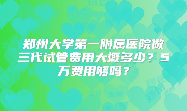 郑州大学第一附属医院做三代试管费用大概多少?5万费用够吗?