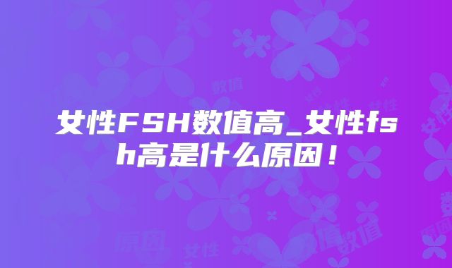 女性FSH数值高_女性fsh高是什么原因!