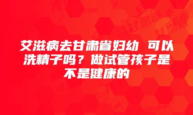 艾滋病去甘肃省妇幼 可以洗精子吗?做试管孩子是不是健康的