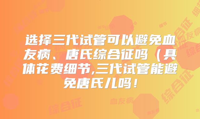 选择三代试管可以避免血友病、唐氏综合征吗（具体花费细节,三代试管能避免唐氏儿吗！