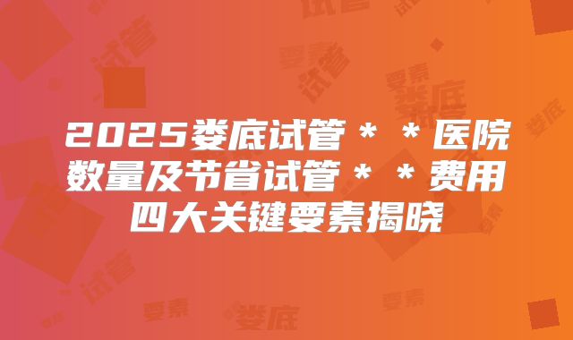 2025娄底试管＊＊医院数量及节省试管＊＊费用四大关键要素揭晓