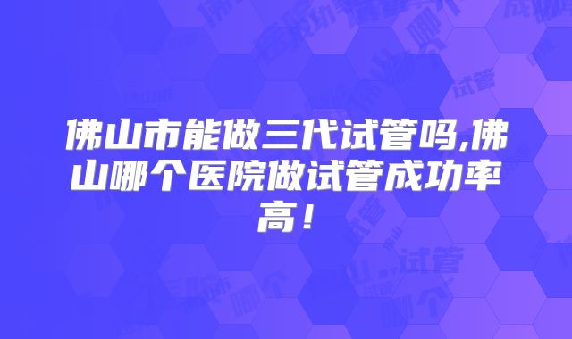 佛山市能做三代试管吗,佛山哪个医院做试管成功率高！
