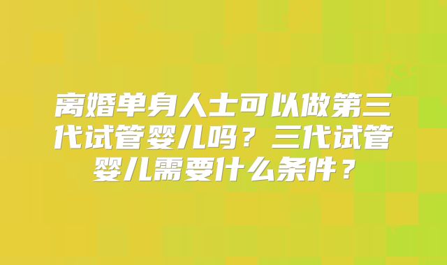 离婚单身人士可以做第三代试管婴儿吗?三代试管婴儿需要什么条件?