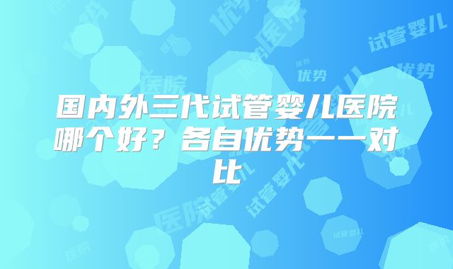 国内外三代试管婴儿医院哪个好？各自优势一一对比