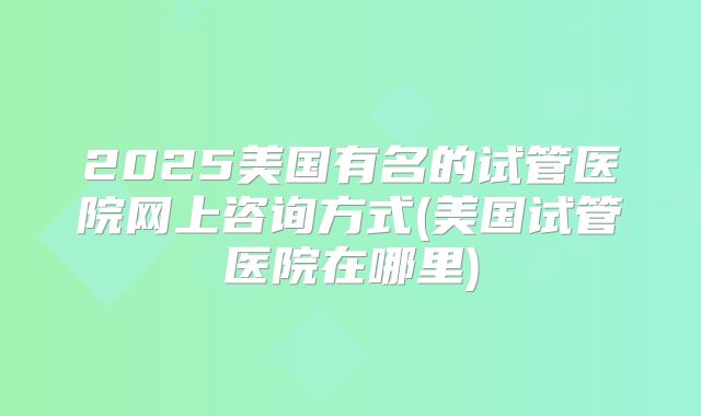 2025美国有名的试管医院网上咨询方式(美国试管医院在哪里)