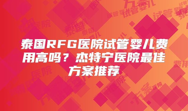 泰国RFG医院试管婴儿费用高吗？杰特宁医院最佳方案推荐