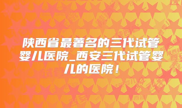 陕西省最著名的三代试管婴儿医院_西安三代试管婴儿的医院!