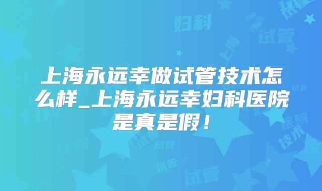 上海永远幸做试管技术怎么样_上海永远幸妇科医院是真是假!